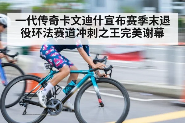 一代传奇卡文迪什宣布赛季末退役环法赛道冲刺之王完美谢幕