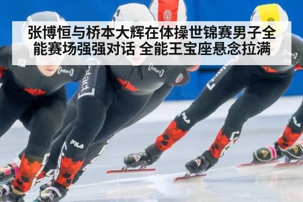 张博恒与桥本大辉在体操世锦赛男子全能赛场强强对话 全能王宝座悬念拉满